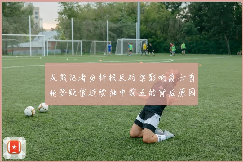 灰熊记者分析投反对票影响爵士首轮签贬值连续抽中前五的背后原因