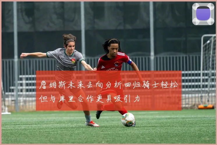 詹姆斯未来去向分析回归骑士轻松但与库里合作更具吸引力