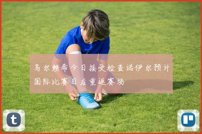 乌尔赖希今日接受检查诺伊尔预计国际比赛日后重返赛场