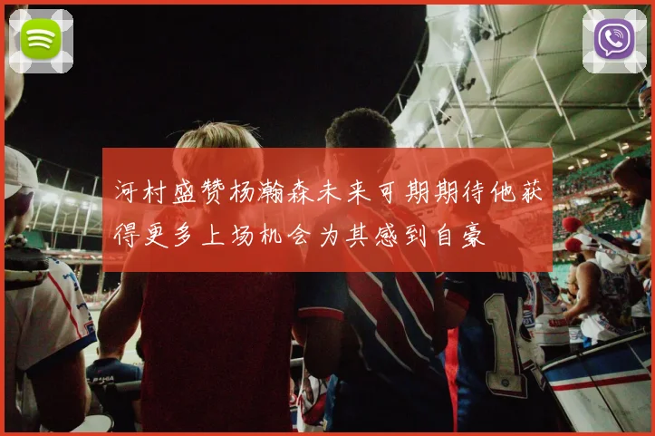 河村盛赞杨瀚森未来可期期待他获得更多上场机会为其感到自豪