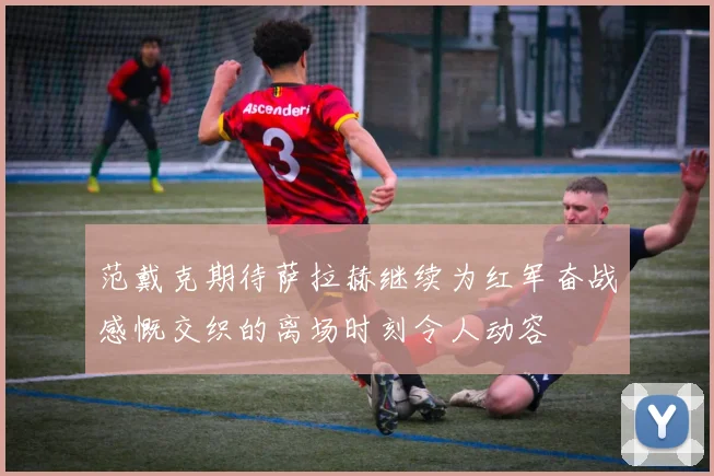 范戴克期待萨拉赫继续为红军奋战感慨交织的离场时刻令人动容