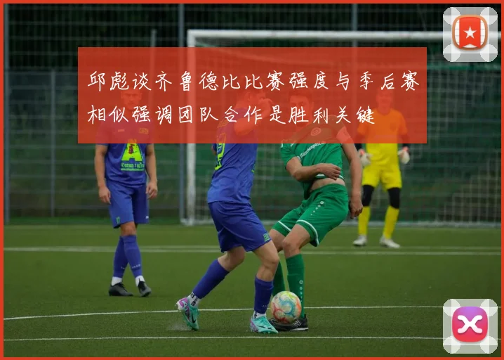 邱彪谈齐鲁德比比赛强度与季后赛相似强调团队合作是胜利关键