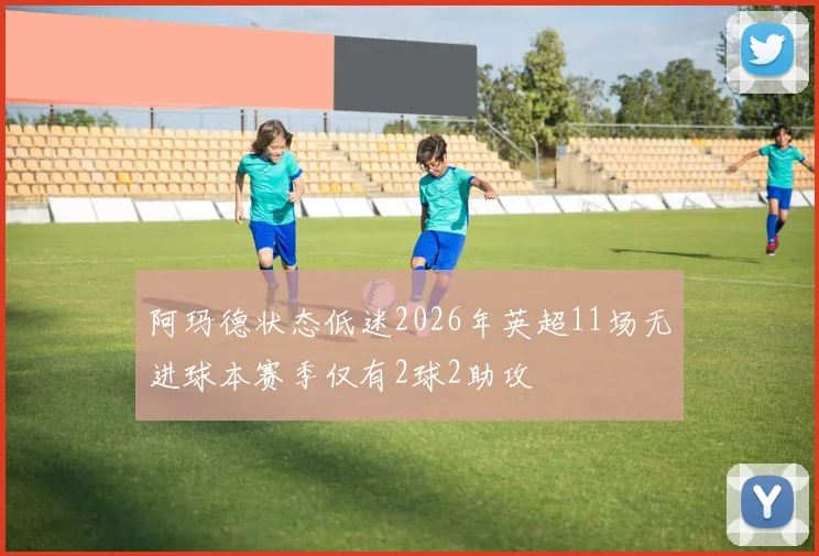 阿玛德状态低迷2026年英超11场无进球本赛季仅有2球2助攻