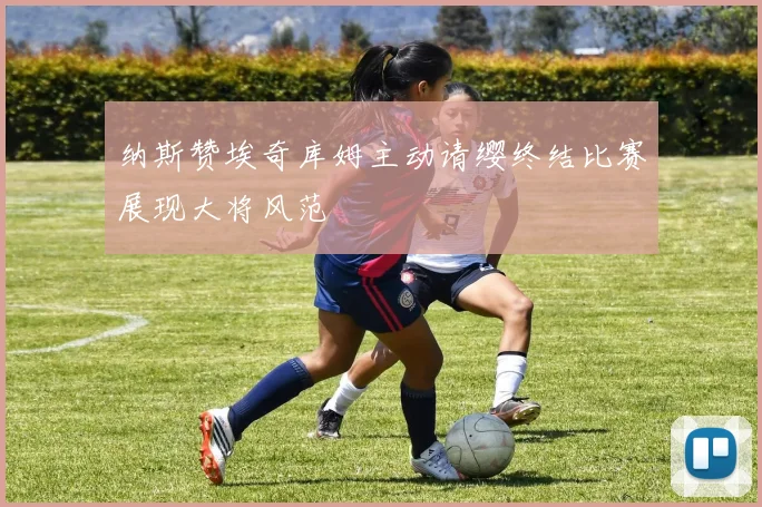 纳斯赞埃奇库姆主动请缨终结比赛展现大将风范