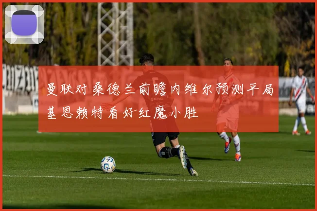 曼联对桑德兰前瞻内维尔预测平局基恩赖特看好红魔小胜