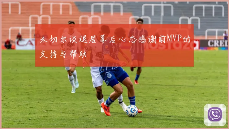 米切尔谈退居幕后心态感谢前MVP的支持与帮助