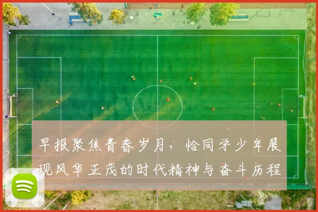 早报聚焦青春岁月，恰同学少年展现风华正茂的时代精神与奋斗历程