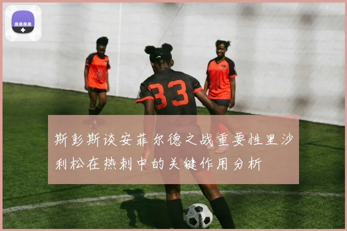 斯彭斯谈安菲尔德之战重要性里沙利松在热刺中的关键作用分析