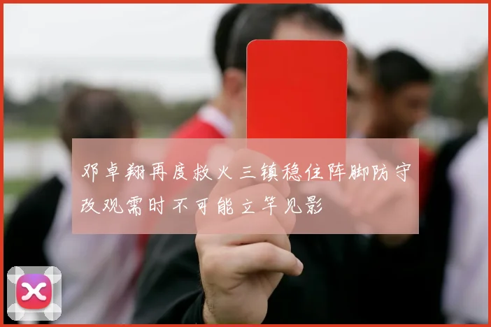 邓卓翔再度救火三镇稳住阵脚防守改观需时不可能立竿见影