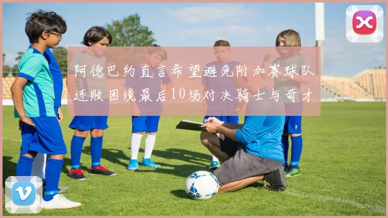 阿德巴约直言希望避免附加赛球队连败困境最后10场对决骑士与奇才