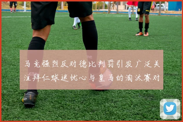 马竞强烈反对德比判罚引发广泛关注拜仁球迷忧心与皇马的淘汰赛对决