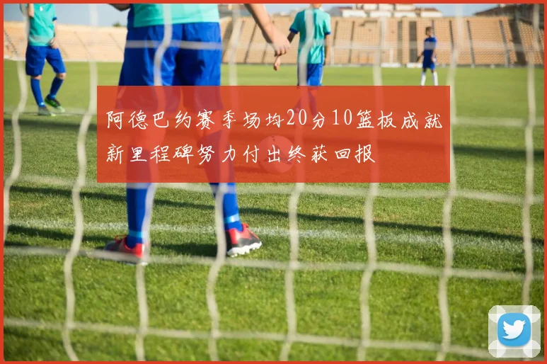 阿德巴约赛季场均20分10篮板成就新里程碑努力付出终获回报